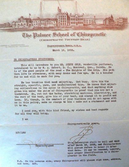 Palmergram -- Dear Doctor: This will introduce you to (name of performer),  (type of performer) performer introduced to us by (name , address of chiropractor).  He is of the good people of the road.  His path throgh life is strenuous, with many downs and a few ups.  He is a booster for us and will do much for you. He has troubles that need adjusting.  Get busy.  Give him the straight, specific, pure, unadulterated type.  He knows that adjusting subluxations in the spine is Chiropractic and that anything else given him under the guise of Chiropractic is proof that you are not a thorobred.  So, cut out the electricity , baths, stretching machines, and the rest of the bunk, give him your best and charge it to profit and loss.  If though, in the conduct of your business you do not agree with me in this policy, make no charge to him — make out a statement and send it to me. I send you, with this kind friend, my wishes and best regards for all they will bring. I am Chiropractically yours, B.J.